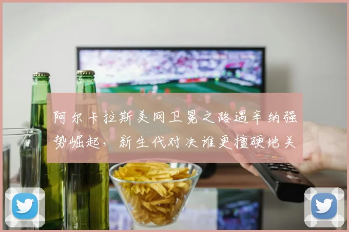 阿尔卡拉斯美网卫冕之路遇辛纳强势崛起，新生代对决谁更擅硬地关键分？