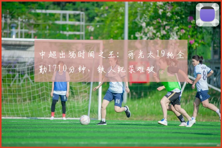 中超出场时间之王：蒋光太19轮全勤1710分钟，铁人纪录难破