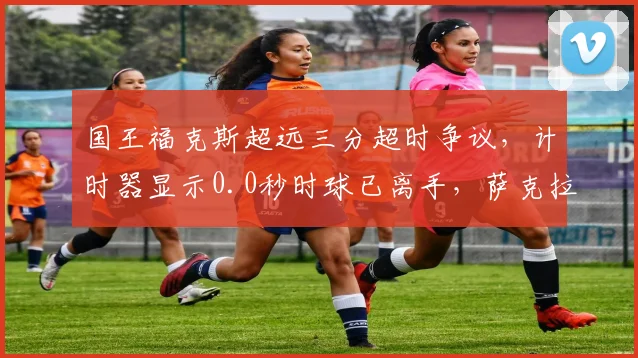 国王福克斯超远三分超时争议，计时器显示0.0秒时球已离手，萨克拉门托抗议
